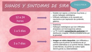 o Estable con signos y síntomas muy leves, y
pocos hallazgos radiológicos.
o Infiltrado radiológico si es causado por
neumonía o por aspiración de contenido
gástrico.
o Estertores
o Hallazgos radiológicos que son infiltrados
alveolares con broncogramas aéreos.
o La TC muestra consolidación pulmonar con
distribución irregular, influida probablemente por
la gravedad
o Imagen en vidrio despulido, con infiltrados a
medida que el pulmón se transforma de un
pulmón edematoso a un pulmón fibroso. Debido
a esta fibrosis, el pulmón se vuelve rígido
disminuyendo su distensibilidad.
12 a 24
horas
1 a 5 días
3 a 7 días
SIGNOS Y SINTOMAS DE SIRA T A Q U I P N E A
 
