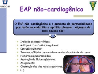 EAP nãoEAP não--cardiogênicocardiogênico
O EAP não-cardiogênico é o aumento da permeabilidade
por lesão no endotélio e epitélio alveolar. Algumas de
suas causas são:
 Inalação de gases tóxicos;
 Múltiplas transfusões sanguíneas;
 Contusão pulmonar;
 Traumas múltiplos como os decorrentes de acidente de carro;
 Hemorragia subaracnoidea;
 Aspiração de fluidos gástricos;
 Afogamento;
 Obstrução das vias nasais superiores;
 (...).
 
