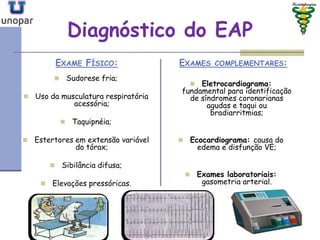 Diagnóstico do EAP
EXAME FÍSICO:
 Sudorese fria;
 Uso da musculatura respiratória
acessória;
 Taquipnéia;
 Estertores em extensão variável
do tórax;
 Sibilância difusa;
 Elevações pressóricas.
EXAMES COMPLEMENTARES:
 Eletrocardiograma:
fundamental para identificação
de síndromes coronarianas
agudas e taqui ou
bradiarritmias;
 Ecocardiograma: causa do
edema e disfunção VE;
 Exames laboratoriais:
gasometria arterial.
 