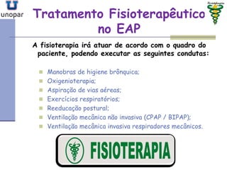 Tratamento FisioterapêuticoTratamento Fisioterapêutico
no EAPno EAP
A fisioterapia irá atuar de acordo com o quadro do
paciente, podendo executar as seguintes condutas:
 Manobras de higiene brônquica;
 Oxigenioterapia;
 Aspiração de vias aéreas;
 Exercícios respiratórios;
 Reeducação postural;
 Ventilação mecânica não invasiva (CPAP / BIPAP);
 Ventilação mecânica invasiva respiradores mecânicos.
 