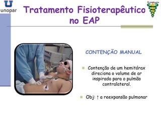 Tratamento FisioterapêuticoTratamento Fisioterapêutico
no EAPno EAP
CONTENÇÃO MANUAL
 Contenção de um hemitórax
direciona o volume de ar
inspirado para o pulmão
contralateral.
 Obj: ↑ a reexpansão pulmonar
 