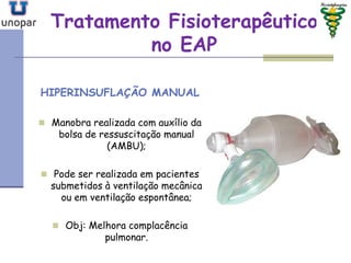 Tratamento FisioterapêuticoTratamento Fisioterapêutico
no EAPno EAP
HIPERINSUFLAÇÃO MANUAL
 Manobra realizada com auxílio da
bolsa de ressuscitação manual
(AMBU);
 Pode ser realizada em pacientes
submetidos à ventilação mecânica
ou em ventilação espontânea;
 Obj: Melhora complacência
pulmonar.
 