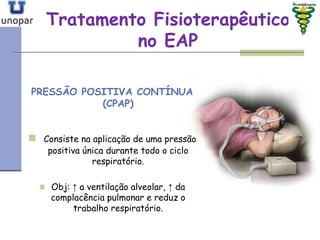 Tratamento FisioterapêuticoTratamento Fisioterapêutico
no EAPno EAP
PRESSÃO POSITIVA CONTÍNUA
(CPAP)
 Consiste na aplicação de uma pressão
positiva única durante todo o ciclo
respiratório.
 Obj: ↑ a ventilação alveolar, ↑ da
complacência pulmonar e reduz o
trabalho respiratório.
 