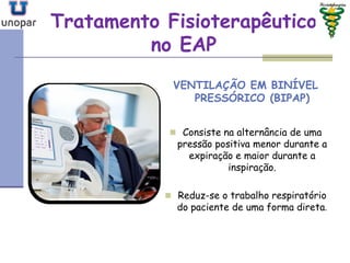 Tratamento FisioterapêuticoTratamento Fisioterapêutico
no EAPno EAP
VENTILAÇÃO EM BINÍVEL
PRESSÓRICO (BIPAP)
 Consiste na alternância de uma
pressão positiva menor durante a
expiração e maior durante a
inspiração.
 Reduz-se o trabalho respiratório
do paciente de uma forma direta.
 