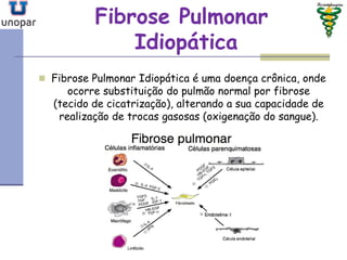 Fibrose PulmonarFibrose Pulmonar
IdiopáticaIdiopática
 Fibrose Pulmonar Idiopática é uma doença crônica, onde
ocorre substituição do pulmão normal por fibrose
(tecido de cicatrização), alterando a sua capacidade de
realização de trocas gasosas (oxigenação do sangue).
 