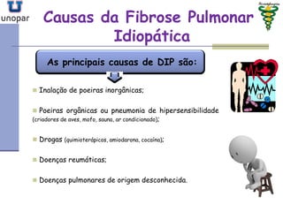 Causas da Fibrose PulmonarCausas da Fibrose Pulmonar
IdiopáticaIdiopática
 Inalação de poeiras inorgânicas;
 Poeiras orgânicas ou pneumonia de hipersensibilidade
(criadores de aves, mofo, sauna, ar condicionado);
 Drogas (quimioterápicos, amiodarona, cocaína);
 Doenças reumáticas;
 Doenças pulmonares de origem desconhecida.
As principais causas de DIP são:
 