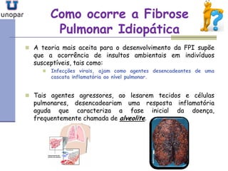 Como ocorre a FibroseComo ocorre a Fibrose
Pulmonar IdiopáticaPulmonar Idiopática
 A teoria mais aceita para o desenvolvimento da FPI supõe
que a ocorrência de insultos ambientais em indivíduos
susceptíveis, tais como:
 Infecções virais, ajam como agentes desencadeantes de uma
cascata inflamatória ao nível pulmonar.
 Tais agentes agressores, ao lesarem tecidos e células
pulmonares, desencadeariam uma resposta inflamatória
aguda que caracteriza a fase inicial da doença,
frequentemente chamada de alveolite.
 