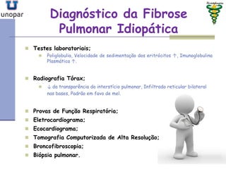 Diagnóstico da FibroseDiagnóstico da Fibrose
Pulmonar IdiopáticaPulmonar Idiopática
 Testes laboratoriais;
 Poliglobulia, Velocidade de sedimentação dos eritrócitos ↑, Imunoglobulina
Plasmática ↑.
 Radiografia Tórax;
 ↓ da transparência do interstício pulmonar, Infiltrado reticular bilateral
nas bases, Padrão em favo de mel.
 Provas de Função Respiratória;
 Eletrocardiograma;
 Ecocardiograma;
 Tomografia Computorizada de Alta Resolução;
 Broncofibroscopia;
 Biópsia pulmonar.
 