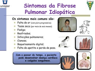 Sintomas da FibroseSintomas da Fibrose
Pulmonar IdiopáticaPulmonar Idiopática
Os sintomas mais comuns são:
 Falta de ar (com piora progressiva);
 Tosse seca (por mais de seis meses);
 Fadiga;
 Resfriados;
 Infecções pulmonares;
 Cianose;
 Baqueteamento digital;
 Falta de apetite e perda de peso.
Com o passar do tempo, o paciente
pode desenvolver doença cardíaca
e coágulos sanguíneos.
 