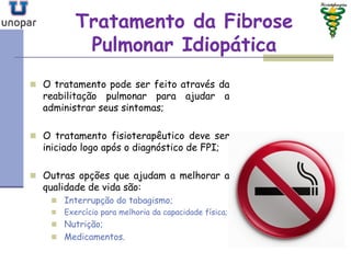 Tratamento da FibroseTratamento da Fibrose
Pulmonar IdiopáticaPulmonar Idiopática
 O tratamento pode ser feito através da
reabilitação pulmonar para ajudar a
administrar seus sintomas;
 O tratamento fisioterapêutico deve ser
iniciado logo após o diagnóstico de FPI;
 Outras opções que ajudam a melhorar a
qualidade de vida são:
 Interrupção do tabagismo;
 Exercício para melhoria da capacidade física;
 Nutrição;
 Medicamentos.
 