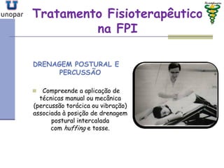 Tratamento FisioterapêuticoTratamento Fisioterapêutico
na FPIna FPI
DRENAGEM POSTURAL E
PERCUSSÃO
 Compreende a aplicação de
técnicas manual ou mecânica
(percussão torácica ou vibração)
associada à posição de drenagem
postural intercalada
com huffing e tosse.
 