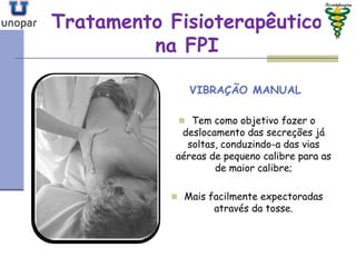 Tratamento FisioterapêuticoTratamento Fisioterapêutico
na FPIna FPI
VIBRAÇÃO MANUAL
 Tem como objetivo fazer o
deslocamento das secreções já
soltas, conduzindo-a das vias
aéreas de pequeno calibre para as
de maior calibre;
 Mais facilmente expectoradas
através da tosse.
 