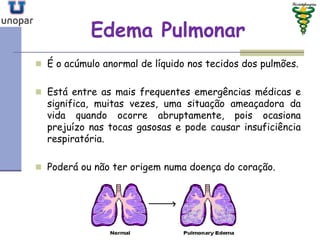 Edema PulmonarEdema Pulmonar
 É o acúmulo anormal de líquido nos tecidos dos pulmões.
 Está entre as mais frequentes emergências médicas e
significa, muitas vezes, uma situação ameaçadora da
vida quando ocorre abruptamente, pois ocasiona
prejuízo nas tocas gasosas e pode causar insuficiência
respiratória.
 Poderá ou não ter origem numa doença do coração.
 