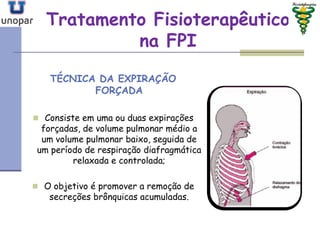 Tratamento FisioterapêuticoTratamento Fisioterapêutico
na FPIna FPI
TÉCNICA DA EXPIRAÇÃO
FORÇADA
 Consiste em uma ou duas expirações
forçadas, de volume pulmonar médio a
um volume pulmonar baixo, seguida de
um período de respiração diafragmática
relaxada e controlada;
 O objetivo é promover a remoção de
secreções brônquicas acumuladas.
 