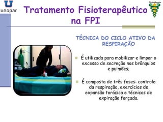 Tratamento FisioterapêuticoTratamento Fisioterapêutico
na FPIna FPI
TÉCNICA DO CICLO ATIVO DA
RESPIRAÇÃO
 É utilizada para mobilizar e limpar o
excesso de secreção nos brônquios
e pulmões;
 É composta de três fases: controle
da respiração, exercícios de
expansão torácica e técnicas de
expiração forçada.
 