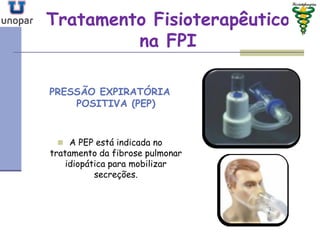Tratamento FisioterapêuticoTratamento Fisioterapêutico
na FPIna FPI
PRESSÃO EXPIRATÓRIA
POSITIVA (PEP)
 A PEP está indicada no
tratamento da fibrose pulmonar
idiopática para mobilizar
secreções.
 