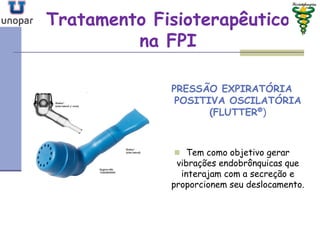 Tratamento FisioterapêuticoTratamento Fisioterapêutico
na FPIna FPI
PRESSÃO EXPIRATÓRIA
POSITIVA OSCILATÓRIA
(FLUTTER®)
 Tem como objetivo gerar
vibrações endobrônquicas que
interajam com a secreção e
proporcionem seu deslocamento.
 