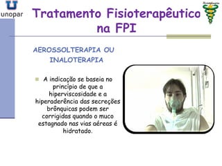 Tratamento FisioterapêuticoTratamento Fisioterapêutico
na FPIna FPI
AEROSSOLTERAPIA OU
INALOTERAPIA
 A indicação se baseia no
princípio de que a
hiperviscosidade e a
hiperaderência das secreções
brônquicas podem ser
corrigidas quando o muco
estagnado nas vias aéreas é
hidratado.
 
