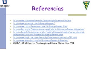 Referencias
 http://www.abcdasaude.com.br/pneumologia/edema-pulmonar
 http://www.tuasaude.com/edema-pulmonar/
 http://www.copacabanarunners.net/edema-pulmonar.html
 http://sbpt.org.br/espaco-saude-respiratoria-fibrose-pulmonar-idiopatica/
 https://hospitalsiriolibanes.org.br/hospital/especialidades/nucleo-doencas-
pulmonares-toracicas/Paginas/fibrose-pulmonar.aspx
 http://www.inipf.com.br/sobre-a-fpi/sinais-e-sintomas-da-FPI.html
 http://www.spenzieri.com.br/fibrose-pulmonar-idiopatica/
 PRADO, ST. O Papel da Fisioterapia na Fibrose Cística. Dez 2011.
 