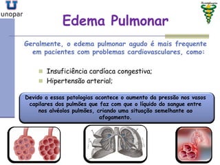 Edema PulmonarEdema Pulmonar
Geralmente, o edema pulmonar agudo é mais frequente
em pacientes com problemas cardiovasculares, como:
 Insuficiência cardíaca congestiva;
 Hipertensão arterial;
Devido a essas patologias acontece o aumento da pressão nos vasos
capilares dos pulmões que faz com que o líquido do sangue entre
nos alvéolos pulmões, criando uma situação semelhante ao
afogamento.
 