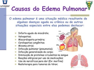 Causas do Edema PulmonarCausas do Edema Pulmonar
O edema pulmonar é uma situação médica resultante de
algumas doenças aguda ou crônica ou de outras
situações especiais entre elas podemos destacar:
 Infarto agudo do miocárdio;
 Valvopatias;
 Miocardiopatia primária;
 Cardiopatias congênitas;
 Mixoma atrial;
 Infecção pulmonar (pneumonia);
 Infecção generalizada do corpo;
 Diminuição de proteínas circulantes no sangue
 Reações alérgicas por uso de medicações;
 Uso de narcóticos para dor (Ex: morfina)
 Radioterapia para tumores do tórax;
 