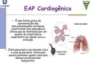 EAP CardiogênicoEAP Cardiogênico
 É uma forma grave de
apresentação das
descompensações cardíacas,
constituindo uma emergência
clínica que se manifesta por um
quadro de insuficiência
respiratória de rápido inicio e
evolução.
 Está associado a um elevado risco
a vida do paciente, tanto pelo
quadro pulmonar agudo como pela
doença cardiovascular
subjacente.
 