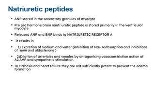 Natriuretic peptides
• ANP stored in the seceratory granules of myocyte
• Pre pro hormone brain nautriuretic peptide is stored primarily in the ventricular
myocyte
• Released ANP and BNP binds to NATRIURETIC RECEPTOR A
• It results in
• 1) Excretion of Sodium and water (inhibition of Na+ reabsorption and inhibitions
of renin and aldosterone )
• 2)Dilation of arterioles and venules by antagonising vasoconstriction action of
A2,AVP and sympathetic stimulation.
• In cirrhosis and heart failure they are not sufficiently potent to prevent the edema
formation
 