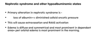 Nephrotic syndrome and other hypoalbuminemic states
• Primary alteration in nephrotic syndrome is -
• loss of albumin—> diminished colloid oncotic pressure
• This will cause extravasation and RAAS activation
• Edema is diffuse and symmetrical and most prominent in dependant
area+ peri orbital edema is most prominent in the morning.
 