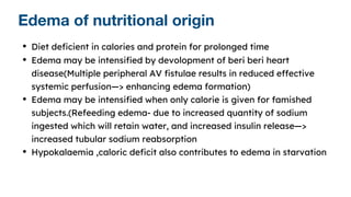 Edema of nutritional origin
• Diet deficient in calories and protein for prolonged time
• Edema may be intensified by devolopment of beri beri heart
disease(Multiple peripheral AV fistulae results in reduced effective
systemic perfusion—> enhancing edema formation)
• Edema may be intensified when only calorie is given for famished
subjects.(Refeeding edema- due to increased quantity of sodium
ingested which will retain water, and increased insulin release—>
increased tubular sodium reabsorption
• Hypokalaemia ,caloric deficit also contributes to edema in starvation
 
