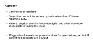 Approach
• Generalised or localised
• Generalised —> look for serious hypoalbuminemia—> if Serum
Albumin<3g/dL.
• History , physical examination,urinanalysis , and other laboratory
studies help in finding the cause
• If hypoalbuminemia is not present —> look for heart failure ,and look if
patient had adequate urine output
 