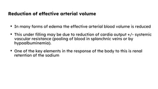 Reduction of effective arterial volume
• In many forms of edema the effective arterial blood volume is reduced
• This under filling may be due to reduction of cardia output +/- systemic
vascular resistance (pooling of blood in splanchnic veins or by
hypoalbuminemia).
• One of the key elements in the response of the body to this is renal
retention of the sodium
 