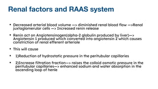 Renal factors and RAAS system
• Decreased arterial blood volume —> diminished renal blood flow —>Renal
juxtaglomerular cells —> Increased renin release
• Renin act on Angiotensinogen(alpha-2 globulin produced by liver)—>
Angiotensin 1 produced which converted into angiotensin 2 which causes
constriction of renal efferent arteriole
• This will cause
• 1)Reduction of hydrostatic pressure in the peritubular capillaries
• 2)Increase filtration fraction—> raises the colloid osmotic pressure in the
peritubular capillaries—> enhanced sodium and water absorption in the
ascending loop of henle
 