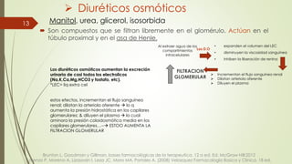  Diuréticos osmóticos
 Son compuestos que se filtran libremente en el glomérulo. Actúan en el
túbulo proximal y en el asa de Henle.
13 Manitol, urea, glicerol, isosorbida
Al extraer agua de los
compartimientos
intracelulares
• expanden el volumen del LEC
• disminuyen la viscosidad sanguínea
• inhiben la liberación de renina
Los D.O
 Incrementan el flujo sanguíneo renal
 Dilatan arteriola aferente
 Diluyen el plasma
FILTRACION
GLOMERULAR
Brunton L. Goodman y Gillman, bases farmacológicas de la terapeutica. 12 a ed. Ed. McGraw Hill:2012
Lorenzo P, Moreno A, Lizasoain I, Leza JC, Moro MA, Portoles A. (2008) Velazquez Farmacologia Basica y Clinica. 18 ed.
Los diuréticos osmóticos aumentan la excreción
urinaria de casi todos los electrolicos
(Na,K,Ca,Mg,HCO3 y fostafo, etc).
*LEC= liq extra cel
estos efectos, incrementan el flujo sanguíneo
renal; dilatan la arteriola aferente  lo q
aumenta la presión hidrostática en los capilares
glomerulares; & diluyen el plasma  lo cual
aminora la presión coloidosmótica media en los
capilares glomerulares…-- ESTOO AUMENTA LA
FILTRACION GLOMERULAR
 