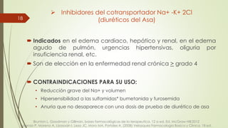 Indicados en el edema cardiaco, hepático y renal, en el edema
agudo de pulmón, urgencias hipertensivas, oliguria por
insuficiencia renal, etc.
 Son de elección en la enfermedad renal crónica > grado 4
 CONTRAINDICACIONES PARA SU USO:
• Reducción grave del Na+ y volumen
• Hipersensibilidad a las sulfamidas* bumetanida y furosemida
• Anuria que no desaparece con una dosis de prueba de diurético de asa
18
 Inhibidores del cotransportador Na+ -K+ 2Cl
(diuréticos del Asa)
Brunton L. Goodman y Gillman, bases farmacológicas de la terapeutica. 12 a ed. Ed. McGraw Hill:2012
Lorenzo P, Moreno A, Lizasoain I, Leza JC, Moro MA, Portoles A. (2008) Velazquez Farmacologia Basica y Clinica. 18 ed.
 