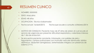 RESUMEN CLINICO
• NOMBRE: XXXXXXX
• SEXO: Masculino
• EDAD: 48 años
• OCUPACION: Técnico balsamador
• Fecha actual: 16/abril/2015 Fecha que acude a consulta: 6/febrero/2014
• MOTIVO DE CONSULTA: Paciente masc de 47 años de edad, el cual acude al
servicio de urgencias por presentar dificultad respiratoria y calambres intensos
de 1 dia de evolucion.
• Se encuentra paciente conciente, intranquilo, con palidez de piel y
tegumentos, campos pulmonares con murmullo vesicular disminuido, latidos
disritmicos, abdomen semigloboso, extremidades integras con presencia de
edema (+++)
40
 