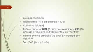 • alergias: ranitidina
• Tabaquismo (+): 1 cajetilla/dia x 10 â
• Actividad Fisica (-)
• Refiere padecer DM2 (7 años de evolucion) y HAS (10
años de evolucion) en tratamiento y en “control”
• Refiere arritmia cardiaca (15 años ev) tratada con
digoxina
• Sec. EVC ( hace 1 año)
41
 