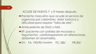 ACUDE DE NUEVO 7 y 9 meses después.
Paciente masculino que acude al servicio de
urgencias por calambres, dolor torácico y
dificultad para respirar “falta de aire”.
Antecedente de DM2 y HAS.
EF: paciente con palidez de mucosas y
tegumentos cardiorespiratorio sin alteraciones,
abdomen sin anormalias.
SV: TA: 190/90 mmHm FC: 58x’ FR:20x’
43
 