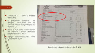  7/abril/15 ( 1 año 2 meses
después)
 El paciente acepta la
terapia sustitutiva de la
función renal, obligado por su
esposa
 Pasa a Cx para colocación
de cateter Kentoff Diálisis
peritoneal sec. IRC 4
 Riesgo cardiovascular: alta
Goldmann III/IV
45
Resultados laboratoriales 4 días > cx
 