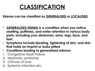 CLASSIFICATION
Edema can be classified as GENERALISED or LOCALISED.
• GENERALIZED EDEMA is a condition when you notice
swelling, puffiness, and water retention in various body
parts, including your abdomen, arms, legs, face, and
feet.
• Symptoms include bloating, tightening of skin, and skin
that holds an imprint or looks pitted
• Conditions leading to generalised edema:
1. Congestive Heart Failure
2. Nephrotic syndrome
3. Cirrhosis of Liver
4. Systemic Infection etc.
 