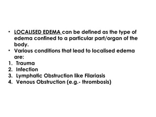• LOCALISED EDEMA can be defined as the type of
edema confined to a particular part/organ of the
body.
• Various conditions that lead to localised edema
are:
1. Trauma
2. Infection
3. Lymphatic Obstruction like Filariasis
4. Venous Obstruction (e.g.- thrombosis)
 