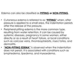Edema can also be classified as PITTING or NON-PITTING.
• Cutaneous edema is referred to as “PITTING" when, after
pressure is applied to a small area, the indentation persists
after the release of the pressure.
• Peripheral pitting edema is the more common type,
resulting from water retention. It can be caused by
systemic diseases, pregnancy in some women, either
directly or as a result of heart failure, or local conditions
such as varicose veins, thrombophlebitis, insect bites, and
dermatitis.
• “NON-PITTING EDEMA” is observed when the indentation
does not persist. It is associated with conditions such as
lymphedema, lipedema, and myxoedema.
 