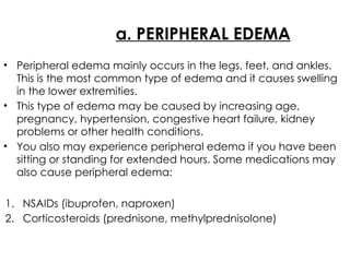 a. PERIPHERAL EDEMA
• Peripheral edema mainly occurs in the legs, feet, and ankles.
This is the most common type of edema and it causes swelling
in the lower extremities.
• This type of edema may be caused by increasing age,
pregnancy, hypertension, congestive heart failure, kidney
problems or other health conditions.
• You also may experience peripheral edema if you have been
sitting or standing for extended hours. Some medications may
also cause peripheral edema:
1. NSAIDs (ibuprofen, naproxen)
2. Corticosteroids (prednisone, methylprednisolone)
 