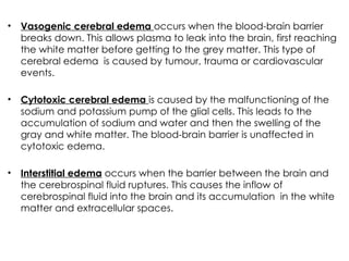 • Vasogenic cerebral edema occurs when the blood-brain barrier
breaks down. This allows plasma to leak into the brain, first reaching
the white matter before getting to the grey matter. This type of
cerebral edema is caused by tumour, trauma or cardiovascular
events.
• Cytotoxic cerebral edema is caused by the malfunctioning of the
sodium and potassium pump of the glial cells. This leads to the
accumulation of sodium and water and then the swelling of the
gray and white matter. The blood-brain barrier is unaffected in
cytotoxic edema.
• Interstitial edema occurs when the barrier between the brain and
the cerebrospinal fluid ruptures. This causes the inflow of
cerebrospinal fluid into the brain and its accumulation in the white
matter and extracellular spaces.
 