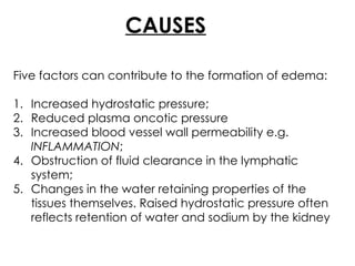 CAUSES
Five factors can contribute to the formation of edema:
1. Increased hydrostatic pressure;
2. Reduced plasma oncotic pressure
3. Increased blood vessel wall permeability e.g.
INFLAMMATION;
4. Obstruction of fluid clearance in the lymphatic
system;
5. Changes in the water retaining properties of the
tissues themselves. Raised hydrostatic pressure often
reflects retention of water and sodium by the kidney
 