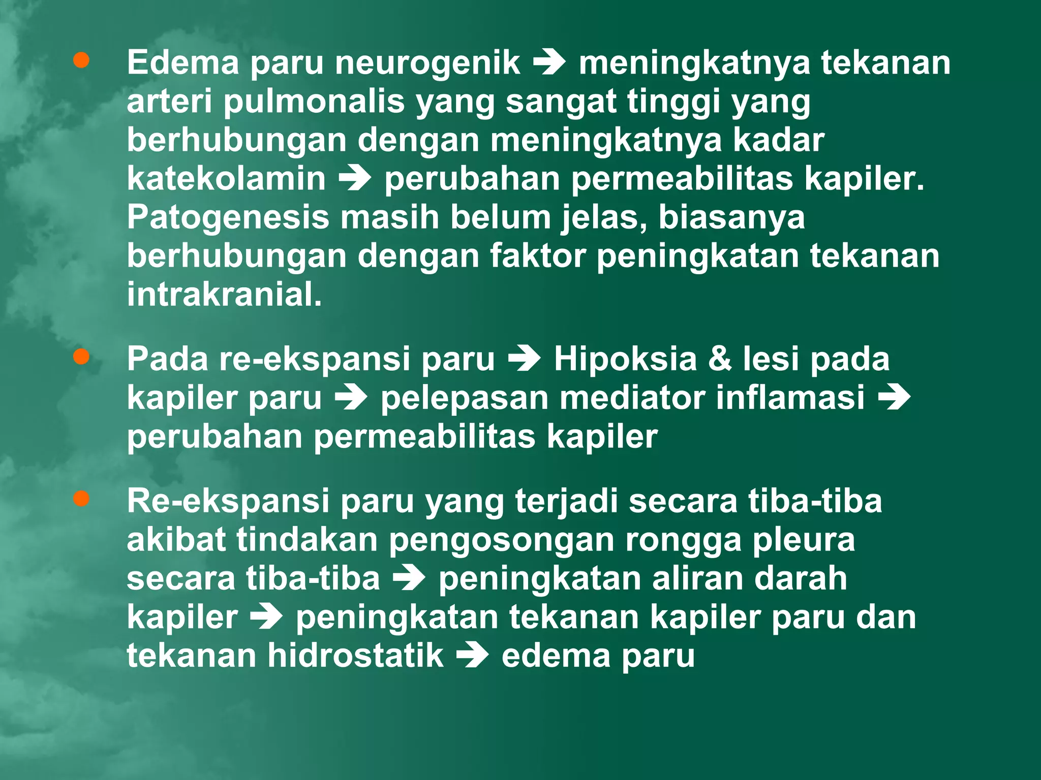    Edema paru neurogenik  meningkatnya tekanan
    arteri pulmonalis yang sangat tinggi yang
    berhubungan dengan meningkatnya kadar
    katekolamin  perubahan permeabilitas kapiler.
    Patogenesis masih belum jelas, biasanya
    berhubungan dengan faktor peningkatan tekanan
    intrakranial.
   Pada re-ekspansi paru  Hipoksia & lesi pada
    kapiler paru  pelepasan mediator inflamasi 
    perubahan permeabilitas kapiler
   Re-ekspansi paru yang terjadi secara tiba-tiba
    akibat tindakan pengosongan rongga pleura
    secara tiba-tiba  peningkatan aliran darah
    kapiler  peningkatan tekanan kapiler paru dan
    tekanan hidrostatik  edema paru
 