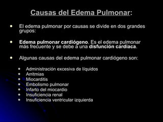 Causas del Edema Pulmonar : El edema pulmonar por causas se divide en dos grandes grupos: Edema pulmonar cardiógeno . Es el edema pulmonar más frecuente y se debe a una  disfunción cardiaca . Algunas causas del edema pulmonar cardiógeno son: Administración excesiva de líquidos    Arritmias     Miocarditis    Embolismo pulmonar   Infarto del miocardio   Insuficiencia renal   Insuficiencia ventricular izquierda 