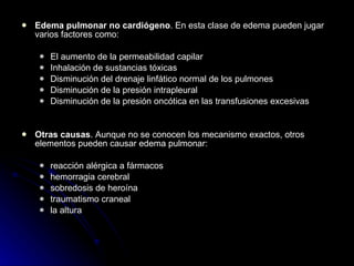 Edema pulmonar no cardiógeno . En esta clase de edema pueden jugar varios factores como: El aumento de la permeabilidad capilar Inhalación de sustancias tóxicas Disminución del drenaje linfático normal de los pulmones Disminución de la presión intrapleural  Disminución de la presión oncótica en las transfusiones excesivas Otras causas . Aunque no se conocen los mecanismo exactos, otros elementos pueden causar edema pulmonar: reacción alérgica a fármacos hemorragia cerebral sobredosis de heroína traumatismo craneal la altura 