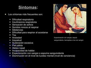Síntomas : Los síntomas más frecuentes son: Dificultad respiratoria Insuficiencia respiratoria Sensación de asfixia Sonidos roncos al respirar Sibilancias Dificultad para respirar al acostarse Tos Ansiedad Inquietud Sudoración excesiva Piel pálida Aleteo nasal Incapacidad de hablar.  Expectoración con sangre o espuma sanguinolenta Disminución en el nivel de lucidez mental (nivel de conciencia) Expectoración con sangre, esputo sanguinolento, hemoptisis o tos con sangre   