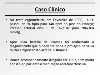 Caso Clínico
• No teste ergométrico, em Fevereiro de 1990, a FC
  passou de 94 bpm para 148 bpm no pico do esforço;
  Pressão arterial evoluiu de 142/102 para 206/104
  mmHg.

• Após essa bateria de exames foi reafirmado o
  diagnosticado que o paciente tinha o prolapso da valva
  mitral e hipertensão arterial sistêmica.

• Houve acompanhamento irregular até 1992, sem muita
  adesão do paciente a medicação anti-hipertensiva.
 