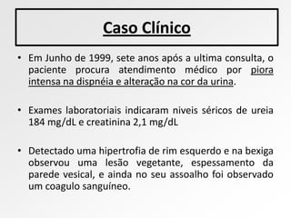 Caso Clínico
• Em Junho de 1999, sete anos após a ultima consulta, o
  paciente procura atendimento médico por piora
  intensa na dispnéia e alteração na cor da urina.

• Exames laboratoriais indicaram niveis séricos de ureia
  184 mg/dL e creatinina 2,1 mg/dL

• Detectado uma hipertrofia de rim esquerdo e na bexiga
  observou uma lesão vegetante, espessamento da
  parede vesical, e ainda no seu assoalho foi observado
  um coagulo sanguíneo.
 